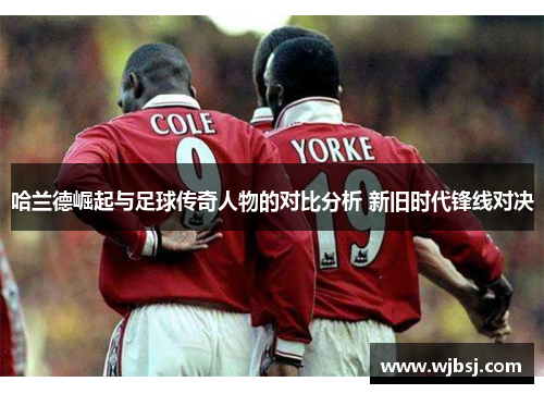 哈兰德崛起与足球传奇人物的对比分析 新旧时代锋线对决
