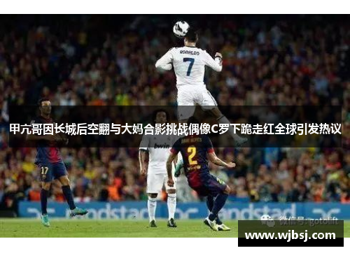 甲亢哥因长城后空翻与大妈合影挑战偶像C罗下跪走红全球引发热议