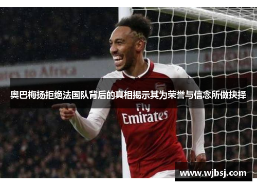 奥巴梅扬拒绝法国队背后的真相揭示其为荣誉与信念所做抉择